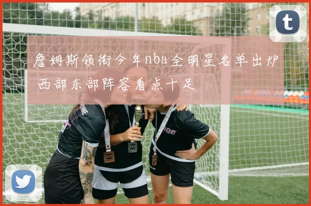 詹姆斯领衔今年nba全明星名单出炉 西部东部阵容看点十足