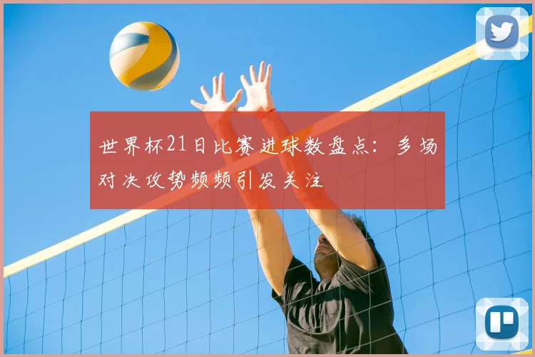 世界杯21日比赛进球数盘点：多场对决攻势频频引发关注