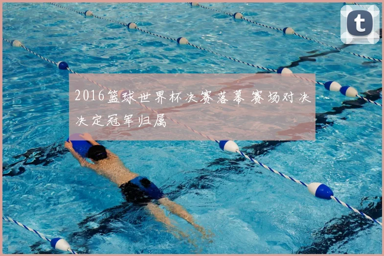 2016篮球世界杯决赛落幕 赛场对决决定冠军归属