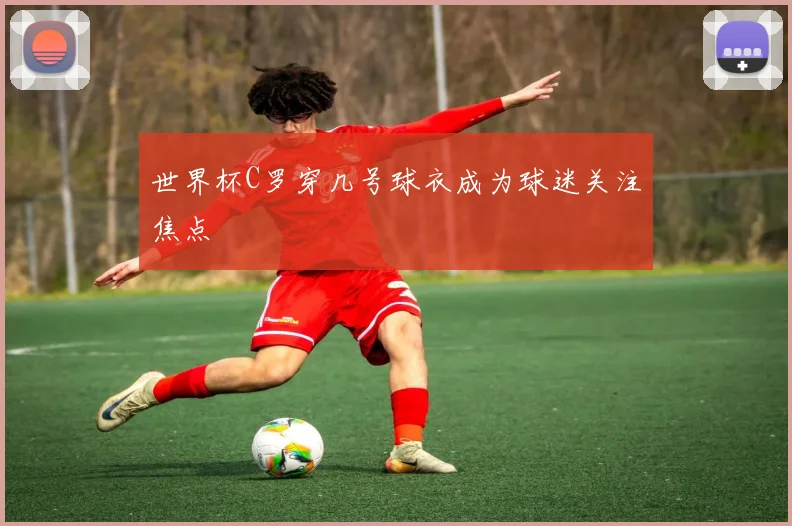 世界杯C罗穿几号球衣成为球迷关注焦点